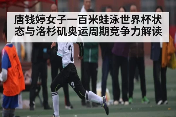 唐钱婷女子一百米蛙泳世界杯状态与洛杉矶奥运周期竞争力解读