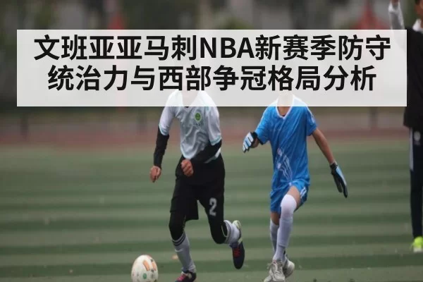 文班亚亚马刺NBA新赛季防守统治力与西部争冠格局分析