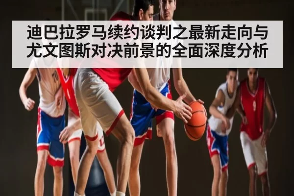 迪巴拉罗马续约谈判之最新走向与尤文图斯对决前景的全面深度分析