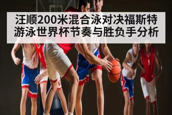 汪顺200米混合泳对决福斯特 游泳世界杯节奏与胜负手分析